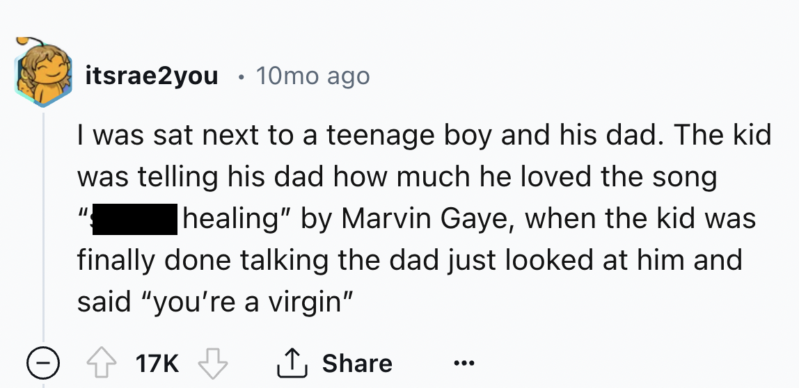 number - . itsrae2you 10mo ago I was sat next to a teenage boy and his dad. The kid was telling his dad how much he loved the song healing" by Marvin Gaye, when the kid was finally done talking the dad just looked at him and said "you're a virgin" 17K